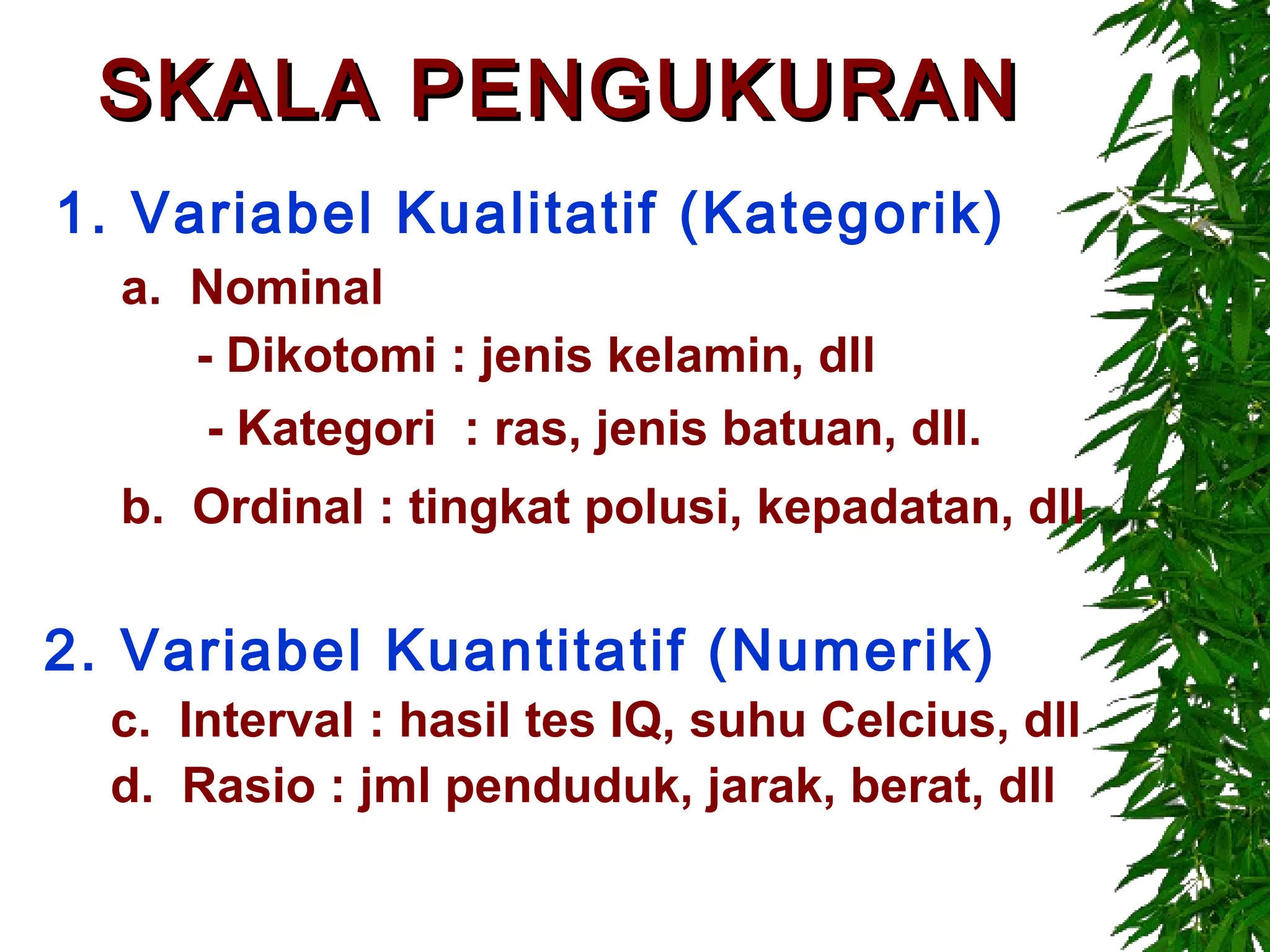SKALA PENGUKURAN
1. Variabel Kualitatif (Kategorik)
  a. Nominal
     - Dikotomi : jenis kelamin, dll
      - Kategori : ras, jenis batuan, dll.
  b. Ordinal : tingkat polusi, kepadatan, dll

2. Variabel Kuantitatif (Numerik)
  c. Interval : hasil tes IQ, suhu Celcius, dll
  d. Rasio : jml penduduk, jarak, berat, dll
 