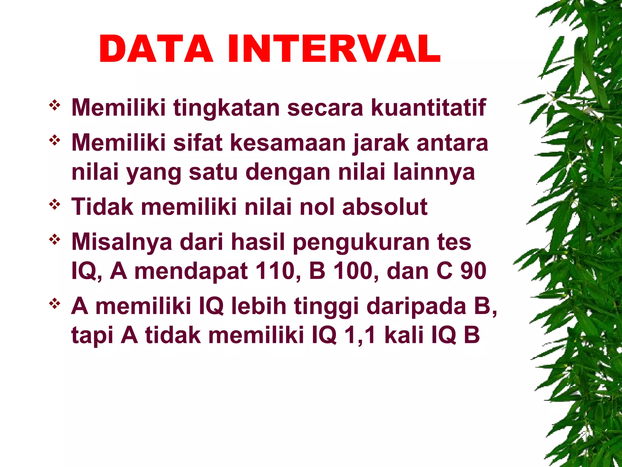 DATA INTERVAL
   Memiliki tingkatan secara kuantitatif
   Memiliki sifat kesamaan jarak antara
    nilai yang satu dengan nilai lainnya
   Tidak memiliki nilai nol absolut
   Misalnya dari hasil pengukuran tes
    IQ, A mendapat 110, B 100, dan C 90
   A memiliki IQ lebih tinggi daripada B,
    tapi A tidak memiliki IQ 1,1 kali IQ B
 