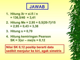 JAWAB
1. Hitung Xr = xi.fi / n
   = 136,5/40 = 3,41
2. Hitung Me = 2,95 + 0,5(20-7)/15
   = 2,95 + 0,43 = 3,38
3. Hitung s = 0,70
4. Hitung kemiringan Pearson
   SK = 3(xr – me)/s = 0,12

Nilai SK 0,12 positip berarti data
sedikit menjulur ke kiri, agak simetris
 