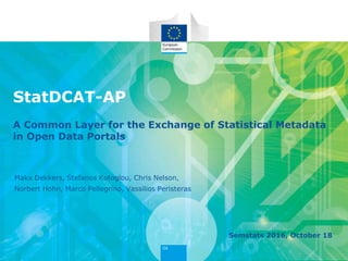 StatDCAT-AP
A Common Layer for the Exchange of Statistical Metadata
in Open Data Portals
Semstats 2016, October 18
Makx Dekkers, Stefanos Kotoglou, Chris Nelson,
Norbert Hohn, Marco Pellegrino, Vassilios Peristeras
 