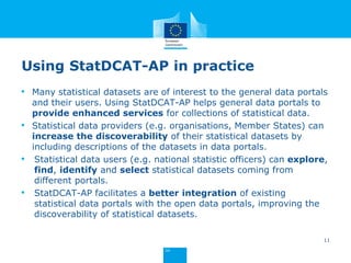 Using StatDCAT-AP in practice
• Many statistical datasets are of interest to the general data portals
and their users. Using StatDCAT-AP helps general data portals to
provide enhanced services for collections of statistical data.
• Statistical data providers (e.g. organisations, Member States) can
increase the discoverability of their statistical datasets by
including descriptions of the datasets in data portals.
• Statistical data users (e.g. national statistic officers) can explore,
find, identify and select statistical datasets coming from
different portals.
• StatDCAT-AP facilitates a better integration of existing
statistical data portals with the open data portals, improving the
discoverability of statistical datasets.
11
 