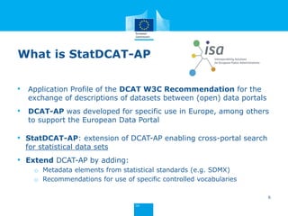• Application Profile of the DCAT W3C Recommendation for the
exchange of descriptions of datasets between (open) data portals
• DCAT-AP was developed for specific use in Europe, among others
to support the European Data Portal
• StatDCAT-AP: extension of DCAT-AP enabling cross-portal search
for statistical data sets
• Extend DCAT-AP by adding:
o Metadata elements from statistical standards (e.g. SDMX)
o Recommendations for use of specific controlled vocabularies
6
What is StatDCAT-AP
 