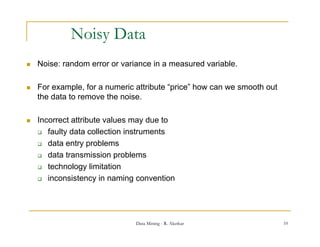 Noisy Data
   Noise: random error or variance in a measured variable.

   For example, for a numeric attribute “price” how can we smooth out
    the data to remove the noise.

   Incorrect attribute values may due to
     faulty data collection instruments

     data entry problems

     data transmission problems

     technology limitation
                gy
     inconsistency in naming convention




                               Data Mining - R. Akerkar                  10
 
