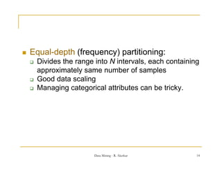    Equal depth
    Equal-depth (frequency) partitioning:
       Divides the range into N intervals, each containing
        approximately same number of samples
       Good data scaling
       Managing categorical attributes can be tricky.




                          Data Mining - R. Akerkar        14
 