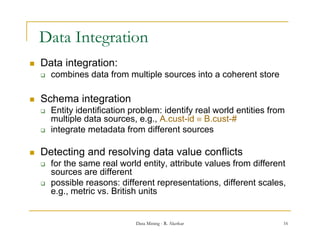 Data Integration
             g
   Data integration:
       combines data from multiple sources into a coherent store

   Schema integration
       Entity identification
        E tit id tifi ti problem: identify real world entities f
                               bl     id tif      l   ld titi from
        multiple data sources, e.g., A.cust-id  B.cust-#
       integrate metadata from different sources

   Detecting and resolving data value conflicts
       for the same real world entity, attribute values from different
        sources
        so rces are different
       possible reasons: different representations, different scales,
        e.g., metric vs. British units


                              Data Mining - R. Akerkar                16
 