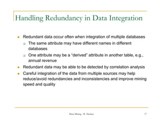 Handling Redundancy in Data Integration

   Redundant data occur often when integration of multiple databases
       The same attribute may have different names in different
        databases
       One attribute may be a “derived” attribute in another table e g
                                derived                       table, e.g.,
        annual revenue
   Redundant data may be able to be detected by correlation analysis
   Careful integration of the data from multiple sources may help
    reduce/avoid redundancies and inconsistencies and improve mining
    speed and quality




                               Data Mining - R. Akerkar                      17
 