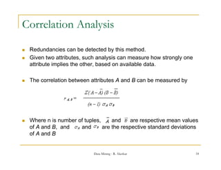 Correlation Analysis

   Redundancies can be detected by this method.
   Given two attributes, such analysis can measure how strongly one
    attribute implies the other, based on available data.

   The correlation between attributes A and B can be measured by




   Where n is number of tuples,     and     are respective mean values
    of A and B, and    and       are the respective standard deviations
    of A and B


                             Data Mining - R. Akerkar                  18
 