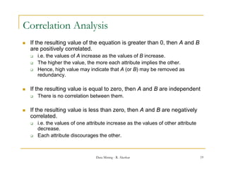 Correlation Analysis
   If the resulting value of the equation is greater than 0, then A and B
    are positively correlated.
       i.e. the l
        i th values of A i
                        f increase as th values of B i
                                       the l        f increase.
       The higher the value, the more each attribute implies the other.
       Hence, high value may indicate that A (or B) may be removed as
        redundancy.
        redundancy

   If the resulting value is equal to zero, then A and B are independent
       There is no correlation between them.

   If the resulting value is less than zero, then A and B are negatively
    correlated.
       i.e. the values of one attribute increase as the values of other attribute
        decrease.
       Each attribute discourages the other.



                                   Data Mining - R. Akerkar                          19
 
