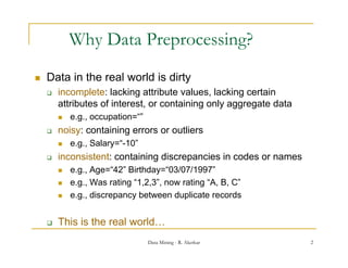 Why Data Preprocessing?
   Data in the real world is dirty
                                  y
       incomplete: lacking attribute values, lacking certain
        attributes of interest, or containing only aggregate data
           e.g., occupation=
            e g occupation=“”
       noisy: containing errors or outliers
           e.g., Salary=“-10”
       inconsistent: containing discrepancies in codes or names
           e.g., Age=“42” Birthday=“03/07/1997”
           e.g., Was rating “1,2,3”, now rating “A, B, C
                              1,2,3 ,             A, C”
           e.g., discrepancy between duplicate records


       This is the
        Thi i th real world…
                    l    ld
                                 Data Mining - R. Akerkar           2
 