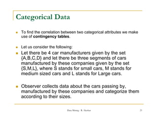 Categorical Data
   To find the correlation between two categorical attributes we make
    use of contingency tables.
                  g     y

   Let us consider the following:
   Let there be 4 car manufacturers given by the set
    {A,B,C,D} and let there be three segments of cars
    manufactured by these companies given by the set
    {S,M,L},
    {S M L} where S stands for small cars M stands for
                                      cars,
    medium sized cars and L stands for Large cars.

   Observer collects data about the cars passing by,
    manufactured by these companies and categorize them
    according to their sizes.

                              Data Mining - R. Akerkar                   21
 