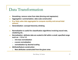 Data Transformation
   Smoothing: remove noise from data (binning and regression)
   Aggregation: summarization data cube construction
                 summarization,
   E.g. Daily sales data aggregated to compute monthly and annual total
    amount.
   Generalization: concept hierarchy climbing


   Normalization is useful for classification algorithms involving neural nets,
    clustering etc..
   Normalization: attribute data are scaled to fall within a small, specified range
    such as – 1.0 to 1.0
       min-max normalization
       z-score normalization
       normalization by decimal scaling
   Attribute/feature construction
       New attributes constructed f
                                   from the given ones

                                 Data Mining - R. Akerkar                          23
 