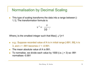 Normalisation by Decimal Scaling
   This type of scaling transforms the data into a range between [-
    1,1]. The transformation formula is

                                  v
                             v'                j
                                 10
Where j is the smallest integer such that Max(|           v' |)<1

   e.g.: Suppose recorded value of A is in initial range [-991, 99], k is
    3, and v = -991 becomes v' = -0.991.
   The
    Th mean absolute value of A is 991.
                b l t     l   f i 991
   To normalise, we divide each value by 1000 (i.e. j = 3) so -991
    normalises -0.991


                               Data Mining - R. Akerkar                      26
 