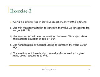 Exercise 2
   Using the data for Age in previous Question, answer the following:

a) Use min-max normalization to transform the value 35 for age into the
   range [0.0; 1.0].

b) Use z-score normalization to transform the value 35 for age, where
   the standard deviation of age is 12.94.

c) Use normalization by decimal scaling to transform the value 35 for
   age.

d) Comment on which method you would prefer to use for the given
   data, giving reasons as to why.




                              Data Mining - R. Akerkar                   27
 