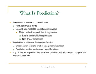 What Is Prediction?
   Prediction is similar to classification
       First, construct a model
       Second, use model to predict unknown value
           Major method for prediction is regression
               Linear and multiple regression
               Non-linear regression
   Prediction is different from classification
    P di ti i diff        tf      l   ifi ti
       Classification refers to predict categorical class label
       Prediction models continuous-valued functions
   E.g. A model to predict the salary of university graduate with 15 years of
    work experience.



                                     Data Mining - R. Akerkar               28
 