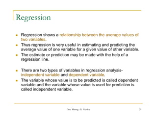 Regression
   Regression shows a relationship between the average values of
    two variables.
   Thus regression is very useful in estimating and predicting the
    average value of one variable for a given value of other variable.
   The estimate or prediction may be made with the help of a
    regression line.

   There are two types of variables in regression analysis-
    independent variable and dependent variable.
   The variable whose value is to be predicted is called dependent
    variable and th variable whose value i used f prediction i
        i bl   d the   i bl    h       l is      d for    di ti is
    called independent variable.



                             Data Mining - R. Akerkar                 29
 