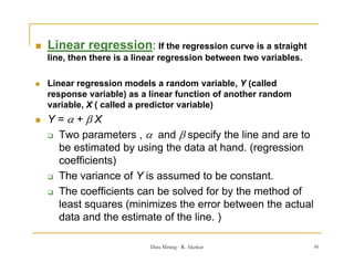    Linear regression: If the regression curve is a straight
             g                  g                        g
    line, then there is a linear regression between two variables.

   Linear regression models a random variable, Y (called
                                           variable
    response variable) as a linear function of another random
    variable, X ( called a predictor variable)
   Y=+X
     Two parameters ,  and  specify the line and are to
      be estimated by using the data at hand. (regression
      coefficients)
     The variance of Y is assumed to be constant.

     Th coefficients can be solved f
      The      ffi i t     b     l d for b th method of
                                           by the th d f
      least squares (minimizes the error between the actual
      data and the estimate of the line. )

                             Data Mining - R. Akerkar                30
 