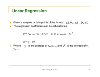 Linear Regression

   Given s samples or data points of the form (x1, y1), (x2, y2) …(xs, ys)
   The regression coefficients can be estimated as,




   Where         is the average of x1, x2 … and          is the average of y1,
    y2,…




                               Data Mining - R. Akerkar                       31
 