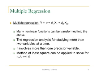 Multiple Regression

   Multiple regression: Y =  + 1 X1 + 2 X2.
         p     g

       Many nonlinear functions can be transformed into the
        above.
       The regression analysis for studying more than
        two variables at a time
                           time.
       It involves more than one predictor variable.
       Method of least square can be applied to solve for
        , 1, and 2.



                          Data Mining - R. Akerkar             32
 