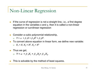 Non-Linear Regression

   If the curve of regression is not a straight line, i.e., a first degree
    equation in the variables x and y, then it is called a non-linear
    regression or curvilinear regression

   Consider a cubic polynomial relationship,
     Y =  +  1X +  2X2 +  3X3.

   To convert above equation in linear form, we define new variable:
       X1 = X, X2 = X2, X3 = X3

   Thus we get,
            g
     Y =  +  1X1 +  2 X2+  3 X3.



   This is solvable by the method of least squares
                                            squares.

                                   Data Mining - R. Akerkar                   33
 