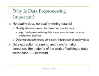 Why Is Data Preprocessing
    Important?
   No quality data no quality mining results!
               data,
       Quality decisions must be based on quality data
           e.g., duplicate or missing data may cause incorrect or even
              g, p                   g        y
            misleading statistics.
       Data warehouse needs consistent integration of quality data
   Data extraction, cleaning, and transformation
    comprises the majority of the work of building a data
    warehouse. Bill
    warehouse —Bill Inmon



                                Data Mining - R. Akerkar                  4
 
