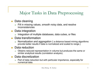 Major Tasks in Data Preprocessing
   Data cleaning
       Fill in missing values, smooth noisy data, and resolve
        inconsistencies
   Data integration
       Integration of multiple databases, data cubes, or files
   Data transformation
       Normalization and aggregation ( a distance based mining algorithms
        provide better results if data is normalized and scaled to range.)
   Data reduction
       Obtains reduced representation in volume but p
                             p                             produces the same or
        similar analytical results (correlation analysis).
   Data discretization
       Part of data reduction but with particular importance, especially for
                                        p            p           p      y
        numerical data.

                                 Data Mining - R. Akerkar                         5
 