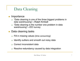 Data Cleaning
                    g
   Importance
       “Data l
        “D t cleaning i one of th th
                    i is        f the three bi
                                            biggest problems i
                                                  t    bl    in
        data warehousing”—Ralph Kimball
       “Data cleaning is the number one problem in data
        warehousing”—DCI survey
             h    i ” DCI
   Data cleaning tasks
       Fill in missing values (time consuming)
       Identify outliers and smooth out noisy data
       Correct inconsistent data
       Resolve redundancy caused by data integration
                         y         y          g

                             Data Mining - R. Akerkar             7
 