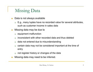 Missing Data
          g
   Data is not always available
       E.g.,
        E g many tuples have no recorded value for several attributes
                                                           attributes,
        such as customer income in sales data
   Missing data may be due to
       equipment malfunction
       inconsistent with other recorded data and thus deleted
       data not entered due to misunderstanding
       certain data may not be considered important at the time of
        entry
       not register history or changes of the data
   Missing data may need to be inferred.


                             Data Mining - R. Akerkar                 8
 