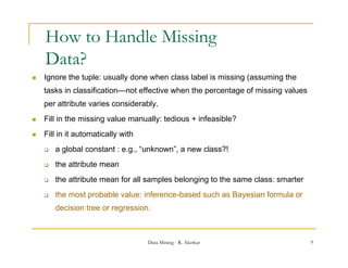 How to Handle Missing
    Data?
   Ignore the tuple: usually done when class label is missing (assuming the
    tasks in classification—not effective when the percentage of missing values
    per attribute varies considerably.
   Fill in the missing value manually: t di
         i th    i i      l        ll tedious + i f
                                                infeasible?
                                                      ibl ?
   Fill in it automatically with
       a global constant : e g “unknown”, a new class?!
                            e.g., unknown
       the attribute mean
       the attribute mean for all samples belonging to the same class: smarter
       the most probable value: inference-based such as Bayesian formula or
        decision tree or regression.



                                    Data Mining - R. Akerkar                      9
 