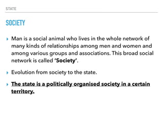 STATE
SOCIETY
▸ Man is a social animal who lives in the whole network of
many kinds of relationships among men and women and
among various groups and associations. This broad social
network is called ‘Society’.
▸ Evolution from society to the state.
▸ The state is a politically organised society in a certain
territory.
 