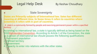 Legal Help Desk By Keshav Choudhary
 State Sovereignty
States are Primarily subjects of International law. Sates has different
meaning at different time. In Some times it refers to countries where
sometime it refers with in part of countries.
A state is a community formed by people and exercising permanent power within a specified
territory.
According to international law, a state is typically defined as being based on the
1933Montevideo Convention. According to Article 1 of the Convention, the state
as a person of international law should possess the following qualifications:
1. Permanent population
2. Defined territory
3. Government
4. Capacity to enter into relations with the other states.
 