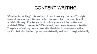 CONTENT WRITING
"Content is the king" this statement is not an exaggeration. The right
content on your website can make your users feel that your brand is
reliable. Having effective content makes your site informative and
updated. When it comes to SEO content, one needs to more attentive.
The piece of writing on your website should not only convince the
visitors but also be descriptive, user-friendly and search engine friendly
 