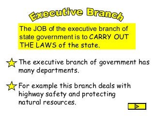 The JOB of the executive branch of
state government is to CARRY OUT
THE LAWS of the state.
The executive branch of government has
many departments.
For example this branch deals with
highway safety and protecting
natural resources.
 