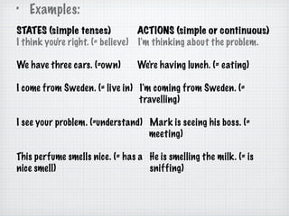 Examples: STATES (simple tenses)  ACTIONS (simple or continuous) I think you're right. (= believe)  I'm thinking about the problem. We have three cars. (=own)  We're having lunch. (= eating)  I come from Sweden. (= live in)  I'm coming from Sweden. (=  travelling)  I see your problem. (=understand)  Mark is seeing his boss. (=  meeting)  This perfume smells nice. (= has a  He is smelling the milk. (= is nice smell)  sniffing) 