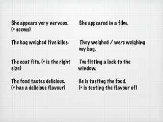 She appears very nervous.  She appeared in a film. (= seems)  The bag weighed five kilos.  They weighed / were weighing  my bag. The coat fits. (= is the right  I'm fitting a lock to the  size)  window. The food tastes delicious.  He is tasting the food. (= has a delicious flavour)  (= is testing the flavour of) 