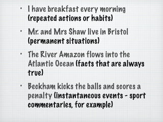 I have breakfast every morning  (repeated actions or habits) Mr. and Mrs Shaw live in Bristol  (permanent situations) The River Amazon flows into the Atlantic Ocean  (facts that are always true) Beckham kicks the balls and scores a penalty  (instantaneous events - sport commentaries, for example) 