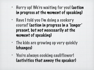 Hurry up! We’re waiting for you!  (action in progress at the moment of speaking) Have I told you I’m doing a cookery course?  (action in progress in a ‘longer’ present, but not necessarily at the moment of speaking) The kids are growing up very quickly  (changes) You’re always cooking cauliflower!  (activities that annoy the speaker) 