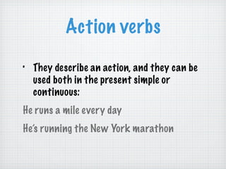 Action verbs They describe an action, and they can be used both in the present simple or continuous: He runs a mile every day He’s running the New York marathon 