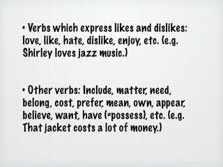 •  Verbs which express likes and dislikes: love, like, hate, dislike, enjoy, etc. (e.g. Shirley loves jazz music.) •  Other verbs: Include, matter, need, belong, cost, prefer, mean, own, appear, believe, want, have (=possess), etc. (e.g. That jacket costs a lot of money.) 