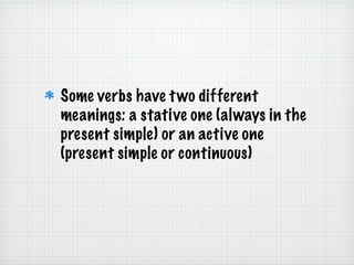 Some verbs have two different meanings: a stative one (always in the present simple) or an active one (present simple or continuous) 