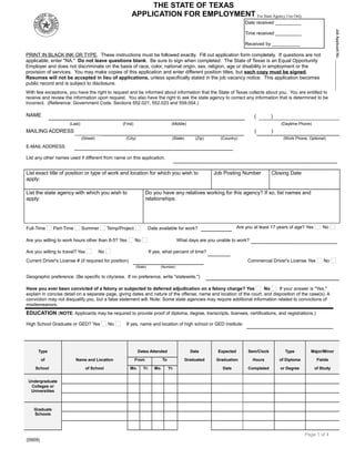THE STATE OF TEXAS
APPLICATION FOR EMPLOYMENT For State Agency Use Only
g

Date received __________
Time received __________
Received by ___________

PRINT IN BLACK INK OR TYPE. These instructions must be followed exactly. Fill out application form completely. If questions are not
applicable, enter "NA." Do not leave questions blank. Be sure to sign when completed. The State of Texas is an Equal Opportunity
Employer and does not discriminate on the basis of race, color, national origin, sex, religion, age or disability in employment or the
provision of services. You may make copies of this application and enter different position titles, but each copy must be signed.
Resumes will not be accepted in lieu of applications, unless specifically stated in the job vacancy notice. This application becomes
public record and is subject to disclosure.
   

With few exceptions, you have the right to request and be informed about information that the State of Texas collects about you. You are entitled to
receive and review the information upon request. You also have the right to ask the state agency to correct any information that is determined to be
incorrect. (Reference: Government Code, Sections 552.021, 552.023 and 559.004.)
 

NAME

     

     
(Last)

  

(First)

E-MAIL ADDRESS

     

  

(City)

(Daytime Phone)

     

(State)

(Zip)

(     )

     

(Country)

(Work Phone, Optional)

     

List exact title of position or type of work and location for which you wish to
apply:      

Summer

Temp/Project

Are you willing to work hours other than 8-5? Yes
Are you willing to travel? Yes

Job Posting Number

Closing Date

     
     
Do you have any relatives working for this agency? If so, list names and
relationships:      

List the state agency with which you wish to
apply:
     

Part-Time

     

     

List any other names used if different from name on this application.

Full-Time

     

(Middle)

MAILING ADDRESS      
(Street)

(     )

Date available for work?

Are you at least 17 years of age? Yes

     

No

What days are you unable to work?      

No

If yes, what percent of time?     

No

  

Current Driver's License # (if required for position)

     

(State)

Commercial Driver's License Yes

No

(Number)

Geographic preference. (Be specific to city/area. If no preference, write "statewide.")

     

Have you ever been convicted of a felony or subjected to deferred adjudication on a felony charge? Yes
No
If your answer is "Yes,"
explain in concise detail on a separate page, giving dates and nature of the offense, name and location of the court, and disposition of the case(s). A
conviction may not disqualify you, but a false statement will. Note: Some state agencies may require additional information related to convictions of
misdemeanors.
 

EDUCATION (NOTE: Applicants may be required to provide proof of diploma, degree, transcripts, licenses, certifications, and registrations.)
High School Graduate or GED? Yes

No

If yes, name and location of high school or GED institute:      

Type

Dates Attended

of
School

Name and Location
of School

 

 

From
Mo.

Yr.

Date

Mo.

Expected

Sem/Clock

Type

Major/Minor

Graduated

To

Graduation

Hours

of Diploma

Fields

Date

Completed

or Degree

of Study

Yr.

  

  

  

  

     

     

     

     

     

     

  

  

  

  

     

     

     

     

     

  

  

  

  

     

     

     

     

     

     

  

  

  

  

     

     

     

     

     

     

  

  

  

  

     

     

     

     

     

     

Graduate
Schools

     

     

Undergraduate
Colleges or
Universities

  

  

  

  

     

     

     

     

     
Page 1 of 4

(0909)

 