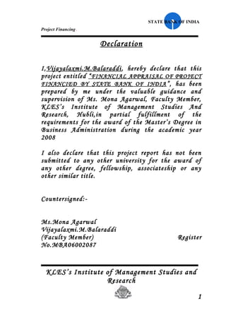 STATE BANK OF INDIA
Project Financing   .
                        Declaration

I,Vijayalaxmi.M.Balaraddi , hereby declare that this
project entitled “ FINANCIAL APPRAISAL OF PROJECT
FINANCIED BY STATE BANK OF INDIA ”, has been
prepared by me under the valuable guidance and
supervision of Ms. Mona Agarwal, Faculty Member,
KLES’s Institute of Management Studies And
Research, Hubli,in partial fulfillment of the
requirements for the award of the Master’s Degree in
Business Administration during the academic year
2008

I also declare that this project report has not been
submitted to any other university for the award of
any other degree, fellowship, associateship or any
other similar title.


Countersigned:-


Ms.Mona Agarwal
Vijayalaxmi.M.Balaraddi
(Faculty Member)                                Register
No.MBA06002087



  KLES’s Institute of Management Studies and
                   Research

                                                        1
 