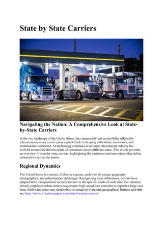 State by State Carriers
Navigating the Nation: A Comprehensive Look at State-
by-State Carriers
In the vast landscape of the United States, the connectivity and accessibility offered by
telecommunications carriers play a pivotal role in keeping individuals, businesses, and
communities connected. As technology continues to advance, the telecom industry has
evolved to meet the diverse needs of consumers across different states. This article provides
an overview of state-by-state carriers, highlighting the variations and innovations that define
connectivity across the nation.
Regional Dynamics
The United States is a mosaic of diverse regions, each with its unique geography,
demographics, and infrastructure challenges. Recognizing these differences, carriers have
adapted their transportation services to cater to the specific needs of each state. For instance,
densely populated urban centers may require high-speed data networks to support a large user
base, while rural areas may need robust coverage to overcome geographical barriers and visit
us: https://www.a1autotransport.com/state-by-state-carriers/
 