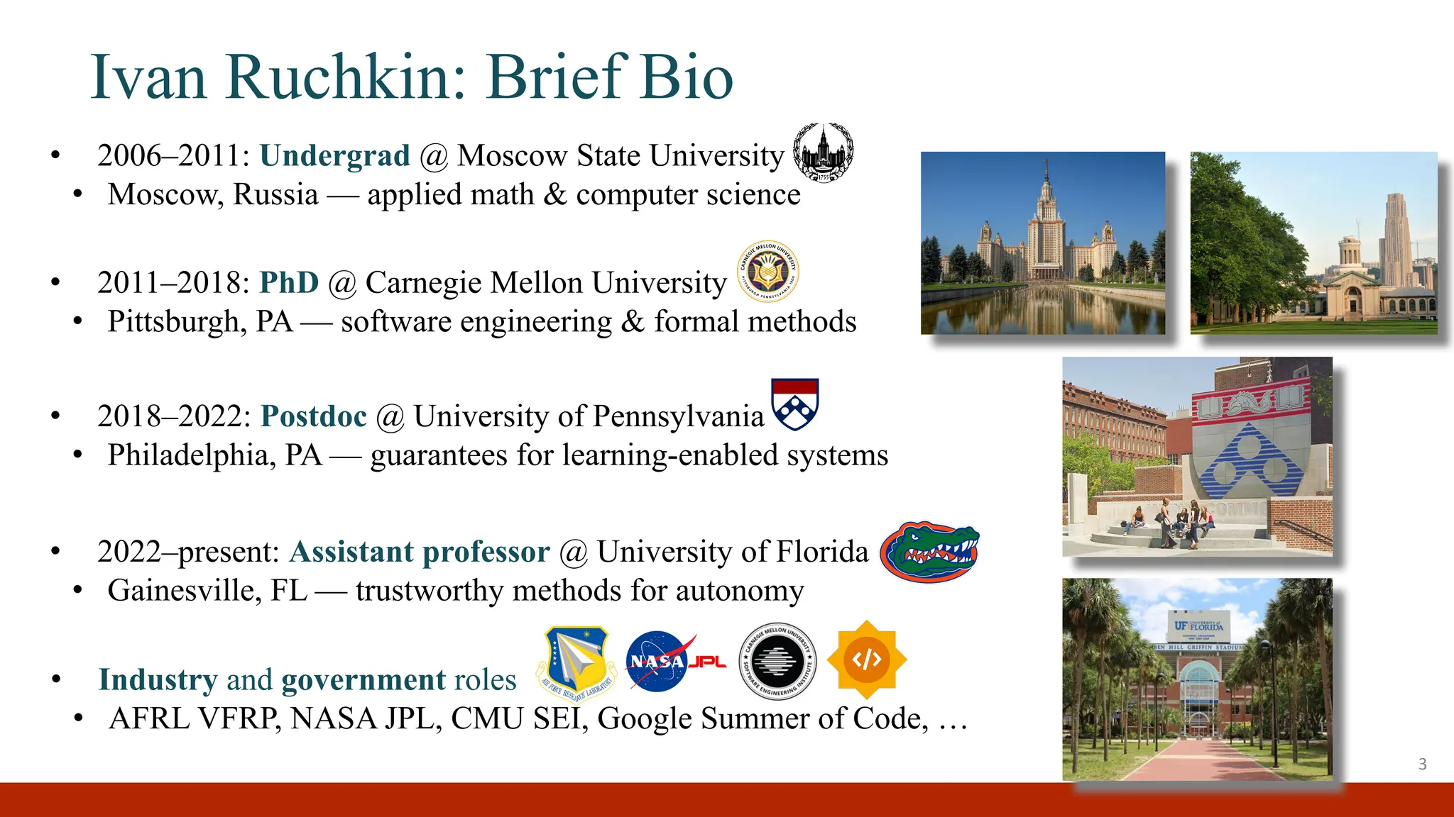 • 2006–2011: Undergrad @ Moscow State University
• Moscow, Russia — applied math & computer science
• Industry and government roles
• AFRL VFRP, NASA JPL, CMU SEI, Google Summer of Code, …
• 2011–2018: PhD @ Carnegie Mellon University
• Pittsburgh, PA — software engineering & formal methods
Ivan Ruchkin: Brief Bio
3
• 2018–2022: Postdoc @ University of Pennsylvania
• Philadelphia, PA — guarantees for learning-enabled systems
• 2022–present: Assistant professor @ University of Florida
• Gainesville, FL — trustworthy methods for autonomy
 