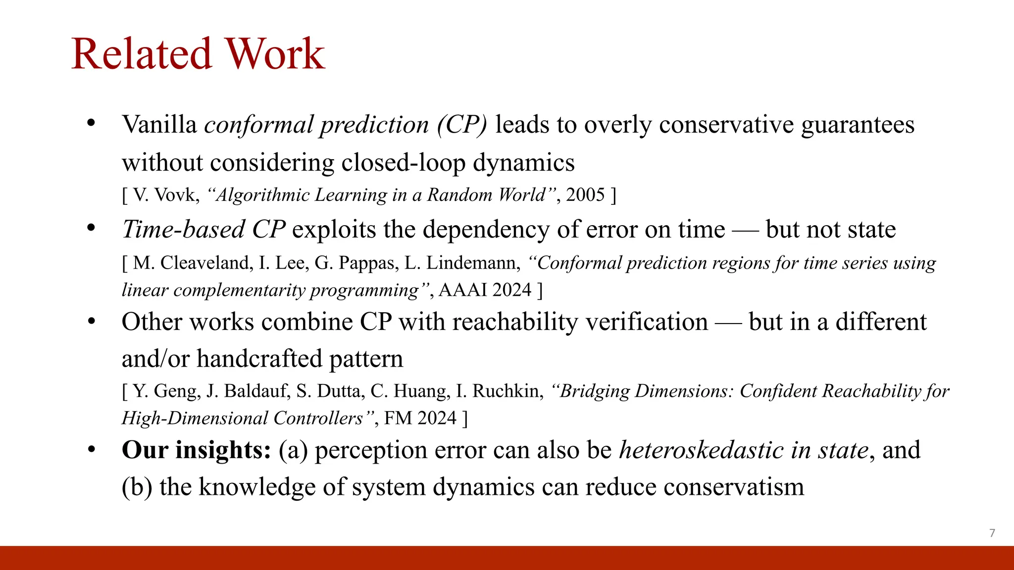 Related Work
• Vanilla conformal prediction (CP) leads to overly conservative guarantees
without considering closed-loop dynamics
[ V. Vovk, “Algorithmic Learning in a Random World”, 2005 ]
• Time-based CP exploits the dependency of error on time — but not state
[ M. Cleaveland, I. Lee, G. Pappas, L. Lindemann, “Conformal prediction regions for time series using
linear complementarity programming”, AAAI 2024 ]
• Other works combine CP with reachability verification — but in a different
and/or handcrafted pattern
[ Y. Geng, J. Baldauf, S. Dutta, C. Huang, I. Ruchkin, “Bridging Dimensions: Confident Reachability for
High-Dimensional Controllers”, FM 2024 ]
• Our insights: (a) perception error can also be heteroskedastic in state, and
(b) the knowledge of system dynamics can reduce conservatism
7
 