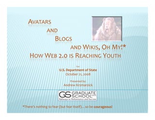 AVATARS
                AND
                     BLOGS
                               AND WIKIS, OH MY!*
    HOW WEB 2.0 IS REACHING YOUTH
                                    For:
                        U.S. Department of State
                             October 21, 2008 
                               Presented by:
                                          y
                           Andrew Krzmarzick




*There’s nothing to fear (but fear itself)…so be courageous!
 