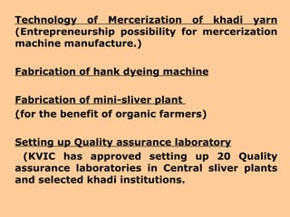 Technology of Mercerization of khadi yarn  (Entrepreneurship possibility for mercerization machine manufacture.) Fabrication of hank dyeing machine Fabrication of mini-sliver plant  ( for the benefit of organic farmers) Setting up Quality assurance laboratory   (KVIC has approved setting up 20 Quality assurance laboratories in Central sliver plants and selected khadi institutions. 