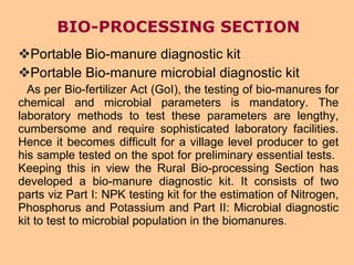 BIO-PROCESSING SECTION Portable Bio-manure diagnostic kit  Portable Bio-manure microbial diagnostic kit As per Bio-fertilizer Act (GoI), the testing of bio-manures for chemical and microbial parameters is mandatory. The laboratory methods to test these parameters are lengthy, cumbersome and require sophisticated laboratory facilities. Hence it becomes difficult for a village level producer to get his sample tested on the spot for preliminary essential tests.  Keeping this in view the Rural Bio-processing Section has developed a bio-manure diagnostic kit. It consists of two parts viz Part I: NPK testing kit for the estimation of Nitrogen, Phosphorus and Potassium and Part II: Microbial diagnostic kit to test to microbial population in the biomanures .  