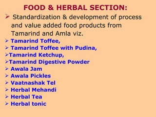 FOOD & HERBAL SECTION: Standardization & development of process and value added food products from Tamarind and Amla viz.  Tamarind Toffee,  Tamarind Toffee with Pudina,  Tamarind Ketchup,  Tamarind Digestive Powder Awala Jam Awala Pickles  Vaatnashak Tel  Herbal Mehandi Herbal Tea  Herbal tonic 