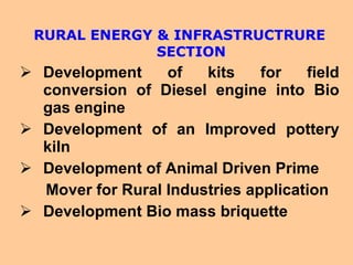 RURAL ENERGY & INFRASTRUCTRURE SECTION Development of kits for field conversion of Diesel engine into Bio gas engine Development of an Improved pottery kiln Development of Animal Driven Prime Mover for Rural Industries application Development Bio mass briquette 