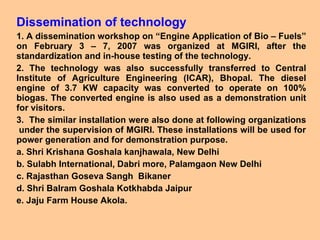 Dissemination of technology 1. A dissemination workshop on “Engine Application of Bio – Fuels” on February 3 – 7, 2007 was organized at MGIRI, after the standardization and in-house testing of the technology.  2. The technology was also successfully transferred to Central Institute of Agriculture Engineering (ICAR), Bhopal. The diesel engine of 3.7 KW capacity was converted to operate on 100% biogas. The converted engine is also used as a demonstration unit for visitors.  3.  The similar installation were also done at following organizations  under the supervision of MGIRI. These installations will be used for power generation and for demonstration purpose.  a. Shri Krishana Goshala kanjhawala, New Delhi  b. Sulabh International, Dabri more, Palamgaon New Delhi c. Rajasthan Goseva Sangh  Bikaner  d. Shri Balram Goshala Kotkhabda Jaipur  e. Jaju Farm House Akola. 